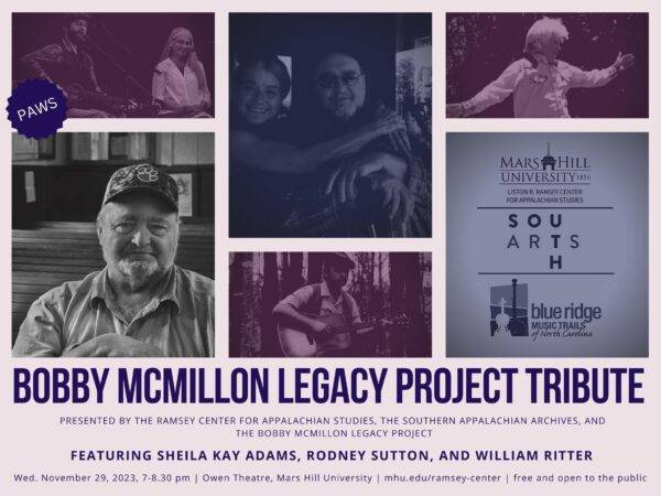 Flyer with collage of photos of Bobby McMillon , William Ritter, Sheila Kay Adams, and Rodney Sutton, and logos of MHU, South Arts, and Blue Ridge Music Trails. Text reads: Bobby McMillon Legacy Project Tribute, presented by the Ramsey Center for Appalachian Studies, the Southern Appalachian Archives, and the Bobby McMillon Legacy Project. Featuring Sheila Kay Adams, Rodney Sutton, and William Ritter. Wed November 29, 2023 7-8:30pm, Owen Theatre, Mars Hill University, mhu.edu/ramsey-center, free and open to the public.