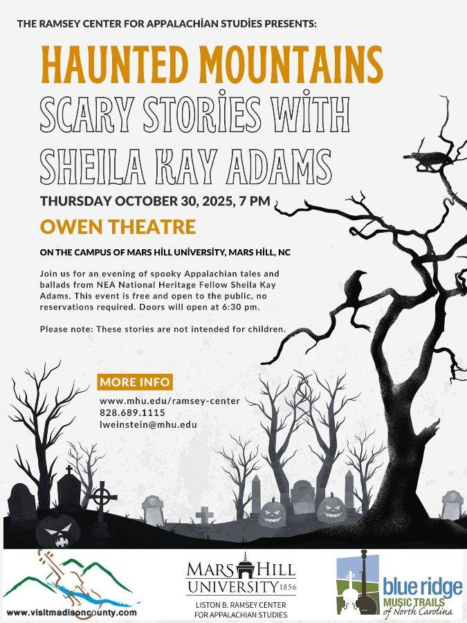 Flyer for Haunted Mountains: Scary Stories with Sheila Kay Adams. Join us for an evening of spooky Appalachian tales - just in time for Halloween! NEA National Heritage Fellow Sheila Kay Adams will be here sharing tales and stories from the mountains and Madison County. 

The event is free and open to the public and no reservations are required.  Doors will open at 6:30 pm and the show will begin at 7:00 pm in MHU's Owen Theatre. Please note that these stories are not intended for children. 