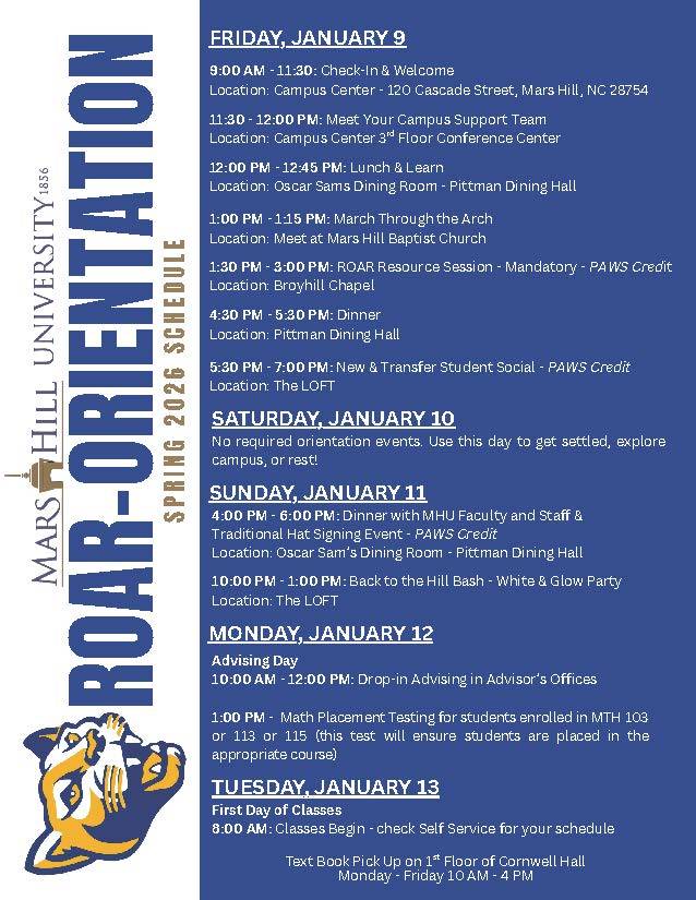 ROAR Orientation schedule: ROAR-ORIENTATION S P R I N G 2 0 2 6 S C H E D U L E FRIDAY, JANUARY 9 9:00 AM - 11:30: Check-In & Welcome Location: Campus Center - 120 Cascade Street, Mars Hill, NC 28754 11:30 - 12:00 PM: Meet Your Campus Support Team Location: Campus Center 3rd Floor Conference Center 12:00 PM - 12:45 PM: Lunch & Learn Location: Oscar Sams Dining Room - Pittman Dining Hall 1:00 PM - 1:15 PM: March Through the Arch Location: Meet at Mars Hill Baptist Church 1:30 PM - 3:00 PM: ROAR Resource Session - Mandatory - PAWS Credit Location: Broyhill Chapel 5:30 PM - 7:00 PM: New & Transfer Student Social - PAWS Credit Location: The LOFT SATURDAY, JANUARY 10 No required orientation events. Use this day to get settled, explore campus, or rest! SUNDAY, JANUARY 11 4:00 PM - 6:00 PM: Dinner with MHU Faculty and Staff & Traditional Hat Signing Event - PAWS Credit Location: Oscar Sam’s Dining Room - Pittman Dining Hall 10:00 PM - 1:00 PM: Back to the Hill Bash - White & Glow Party Location: The LOFT MONDAY, JANUARY 12 Advising Day 10:00 AM - 12:00 PM: Drop-in Advising in Advisor’s Offices 1:00 PM - Math Placement Testing for students enrolled in MTH 103 or 113 or 115 (this test will ensure students are placed in the appropriate course) TUESDAY, JANUARY 13 First Day of Classes 8:00 AM: Classes Begin - check Self Service for your schedule 4:30 PM - 5:30 PM: Dinner Location: Pittman Dining Hall Text Book Pick Up on 1st Floor of Cornwell Hall Monday - Friday 10 AM - 4 PM
